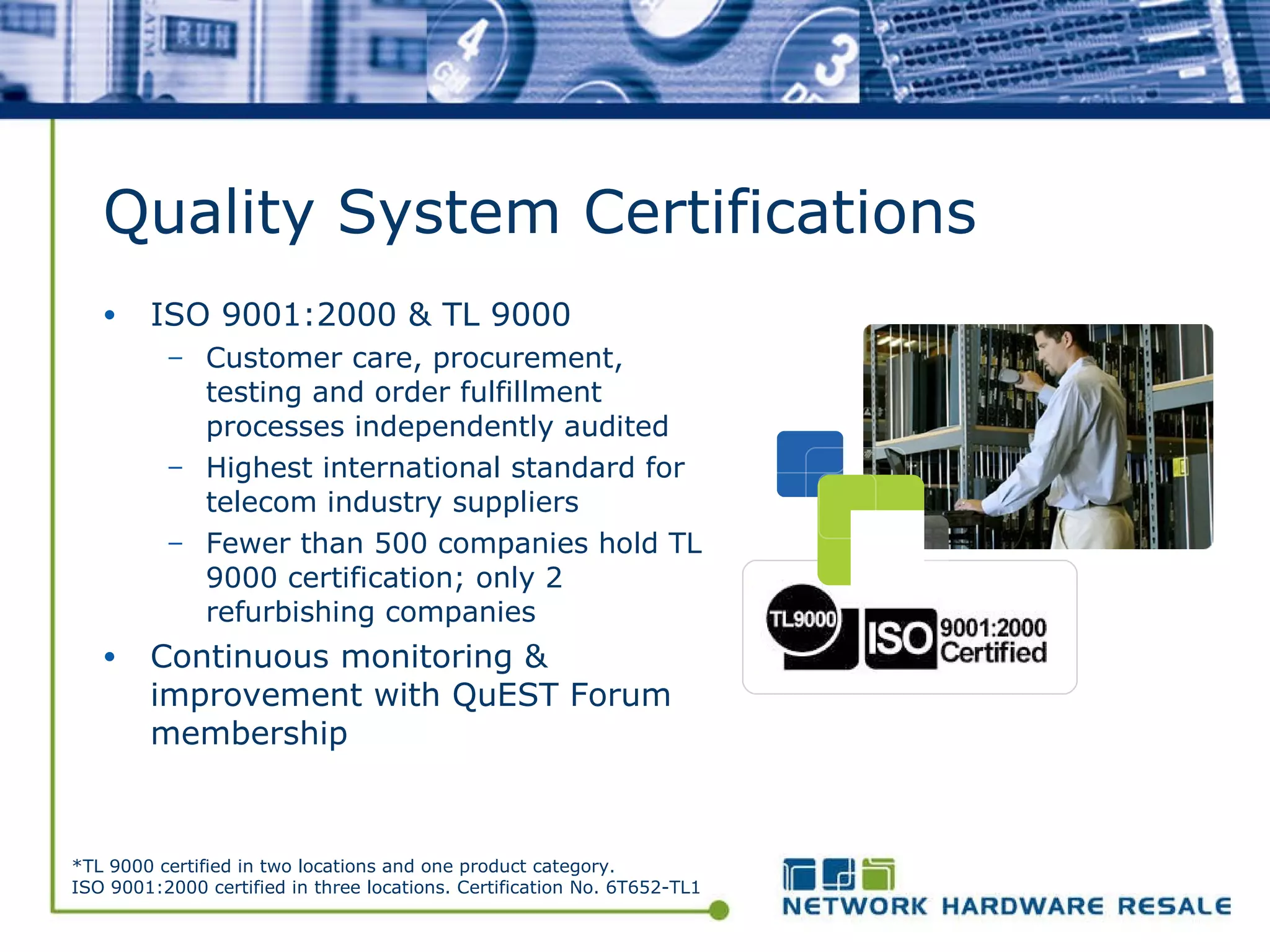 Quality System Certifications ISO 9001:2000 & TL 9000 Customer care, procurement,  testing and order fulfillment  processes independently audited Highest international standard for  telecom industry suppliers Fewer than 500 companies hold TL 9000 certification; only 2 refurbishing companies Continuous monitoring & improvement with QuEST Forum membership *TL 9000 certified in two locations and one product category. ISO 9001:2000 certified in three locations. Certification No. 6T652-TL1 