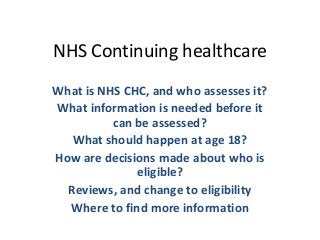 NHS Continuing healthcare
What is NHS CHC, and who assesses it?
What information is needed before it
can be assessed?
What should happen at age 18?
How are decisions made about who is
eligible?
Reviews, and change to eligibility
Where to find more information
 