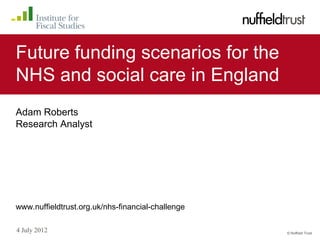 Future funding scenarios for the
NHS and social care in England
Adam Roberts
Research Analyst




www.nuffieldtrust.org.uk/nhs-financial-challenge

4 July 2012                                        © Nuffield Trust
 