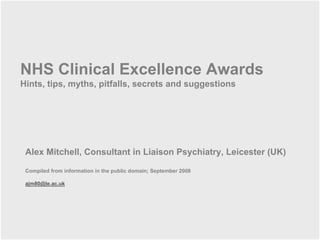 NHS Clinical Excellence Awards
Hints, tips, myths, pitfalls, secrets and suggestions




 Alex Mitchell, Consultant in Liaison Psychiatry, Leicester (UK)

 Compiled from information in the public domain; September 2008

 ajm80@le.ac.uk
 