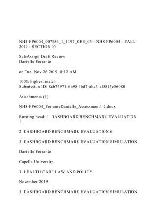NHS-FP6004_007356_1_1197_OEE_03 - NHS-FP6004 - FALL
2019 - SECTION 03
SafeAssign Draft Review
Danielle Ferrante
on Tue, Nov 26 2019, 8:12 AM
100% highest match
Submission ID: 8db74971-6b98-46d7-abc3-af5515e56080
Attachments (1)
NHS-FP6004_FerranteDanielle_Assessment1-2.docx
Running head: 1 DASHBOARD BENCHMARK EVALUATION
1
2 DASHBOARD BENCHMARK EVALUATION 6
3 DASHBOARD BENCHMARK EVALUATION SIMULATION
Danielle Ferrante
Capella University
3 HEALTH CARE LAW AND POLICY
November 2019
3 DASHBOARD BENCHMARK EVALUATION SIMULATION
 