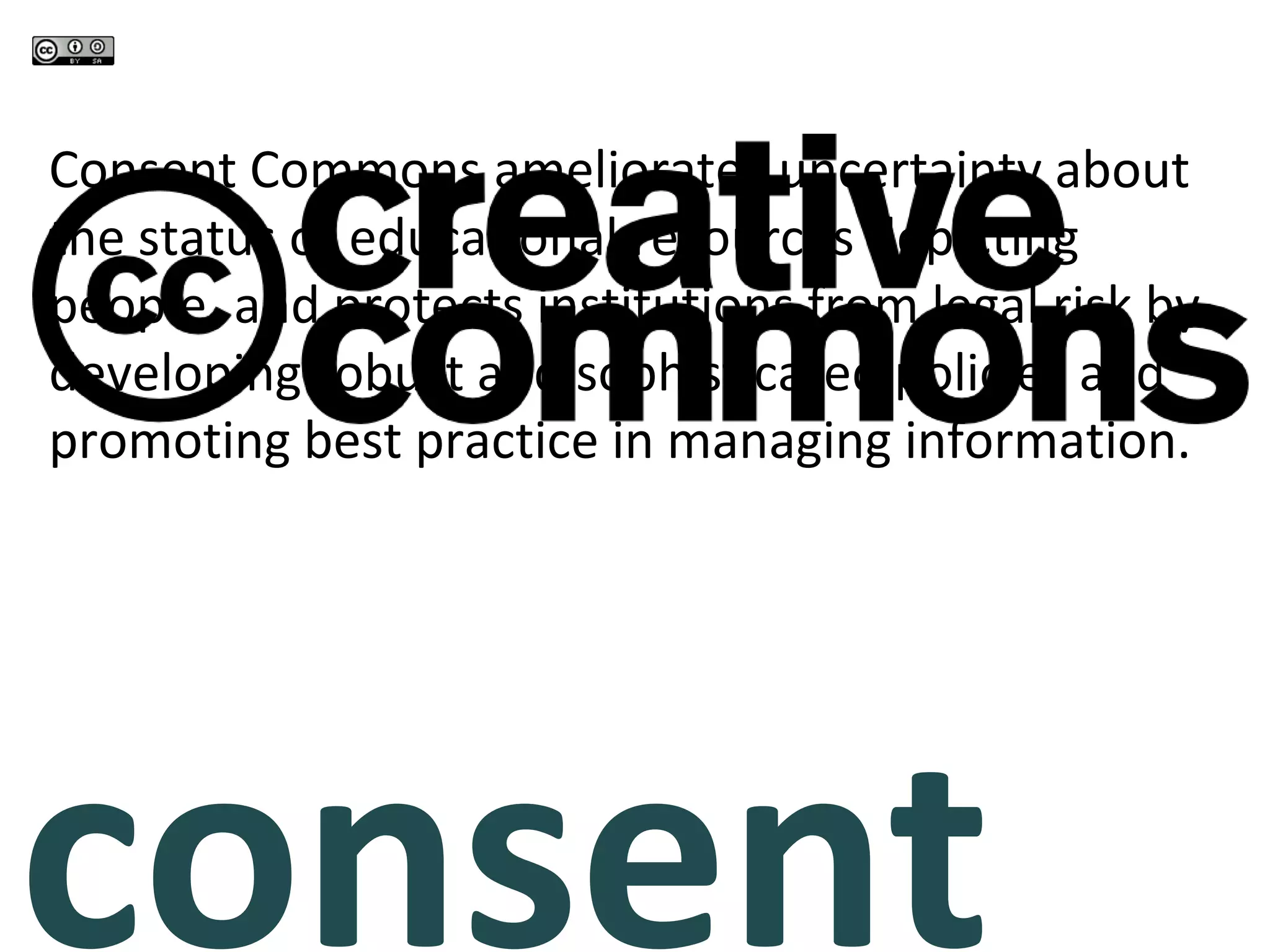 consent commons Consent Commons ameliorates uncertainty about the status of educational resources depicting people, and protects institutions from legal risk by developing robust and sophisticated policies and promoting best practice in managing information. 