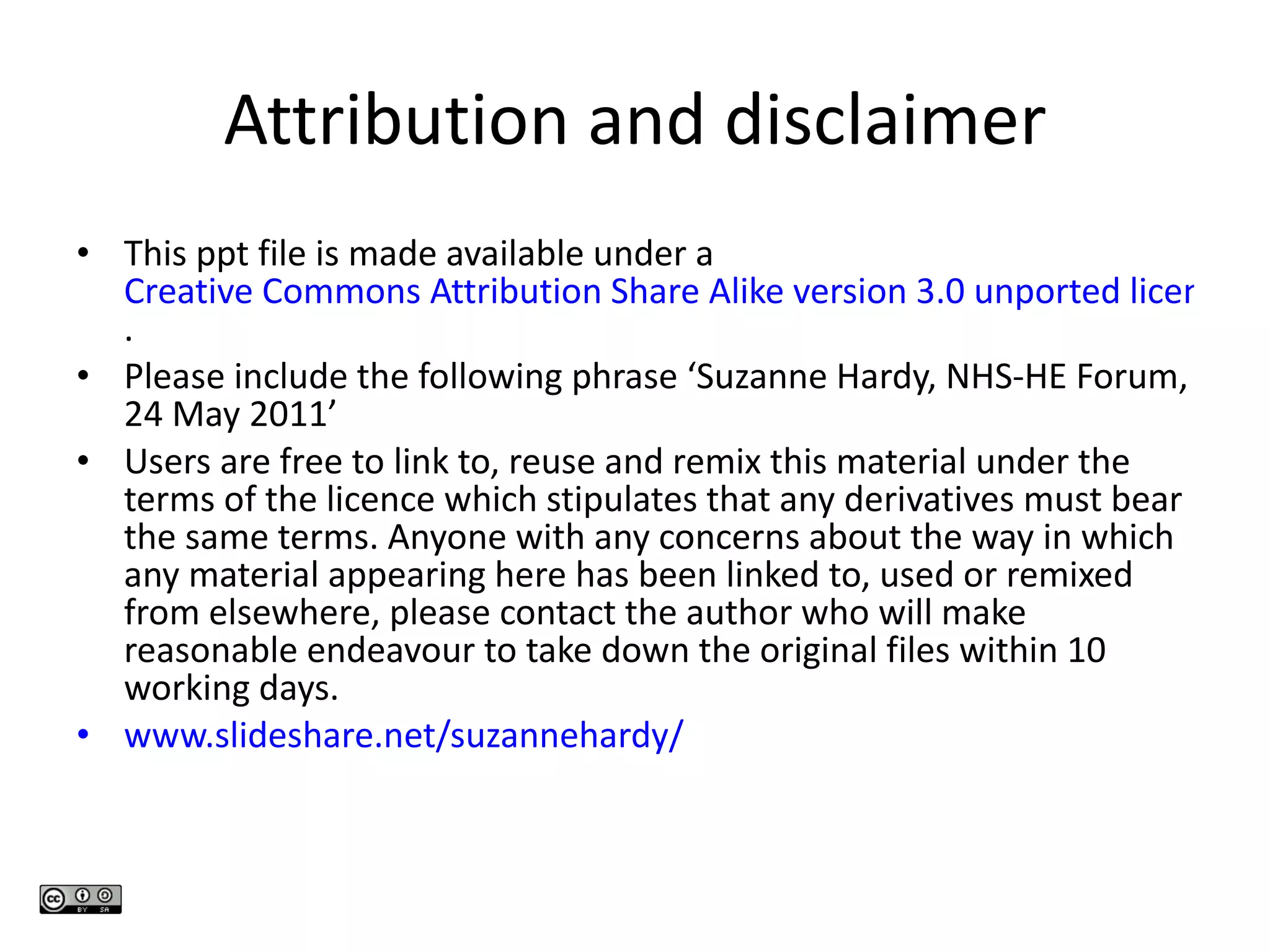 Attribution and disclaimer This ppt file is made available under a  Creative Commons Attribution Share Alike version 3.0 unported licence . Please include the following phrase ‘Suzanne Hardy, NHS-HE Forum, 24 May 2011’ Users are free to link to, reuse and remix this material under the terms of the licence which stipulates that any derivatives must bear the same terms. Anyone with any concerns about the way in which any material appearing here has been linked to, used or remixed from elsewhere, please contact the author who will make reasonable endeavour to take down the original files within 10 working days. www.slideshare.net/suzannehardy /   