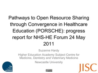 Pathways to Open Resource Sharing through Convergence in Healthcare Education (PORSCHE): progress report for NHS-HE Forum 24 May 2011 Suzanne Hardy Higher Education Academy Subject Centre for Medicine, Dentistry and Veterinary Medicine Newcastle University 