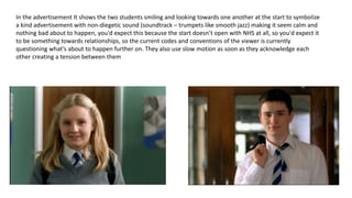 In the advertisement It shows the two students smiling and looking towards one another at the start to symbolize
a kind advertisement with non-diegetic sound (soundtrack – trumpets like smooth jazz) making it seem calm and
nothing bad about to happen, you'd expect this because the start doesn’t open with NHS at all, so you'd expect it
to be something towards relationships, so the current codes and conventions of the viewer is currently
questioning what's about to happen further on. They also use slow motion as soon as they acknowledge each
other creating a tension between them
 