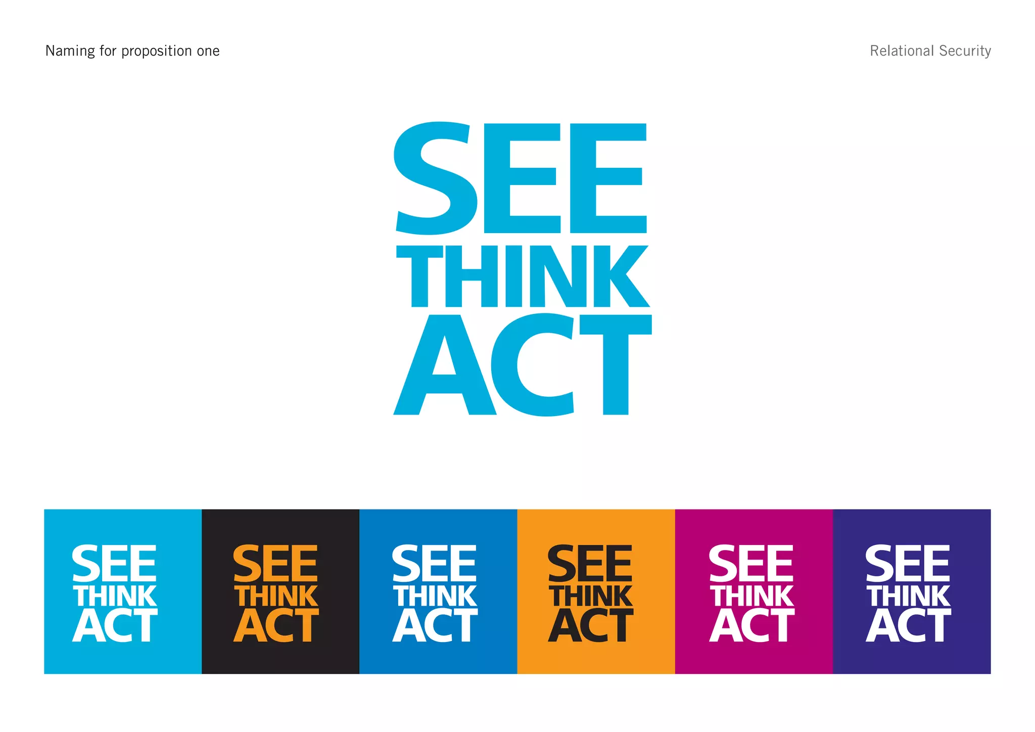 Strapline – See Think Act
Naming for proposition one                                   Relational Security




                                     SEE
                                     THINK
                                     ACT
   SEE
   THINK
                             SEE
                             THINK
                                     SEE
                                     THINK
                                             SEE
                                             THINK
                                                     SEE
                                                     THINK
                                                             SEE
                                                             THINK
   ACT                       ACT     ACT     ACT     ACT     ACT
 