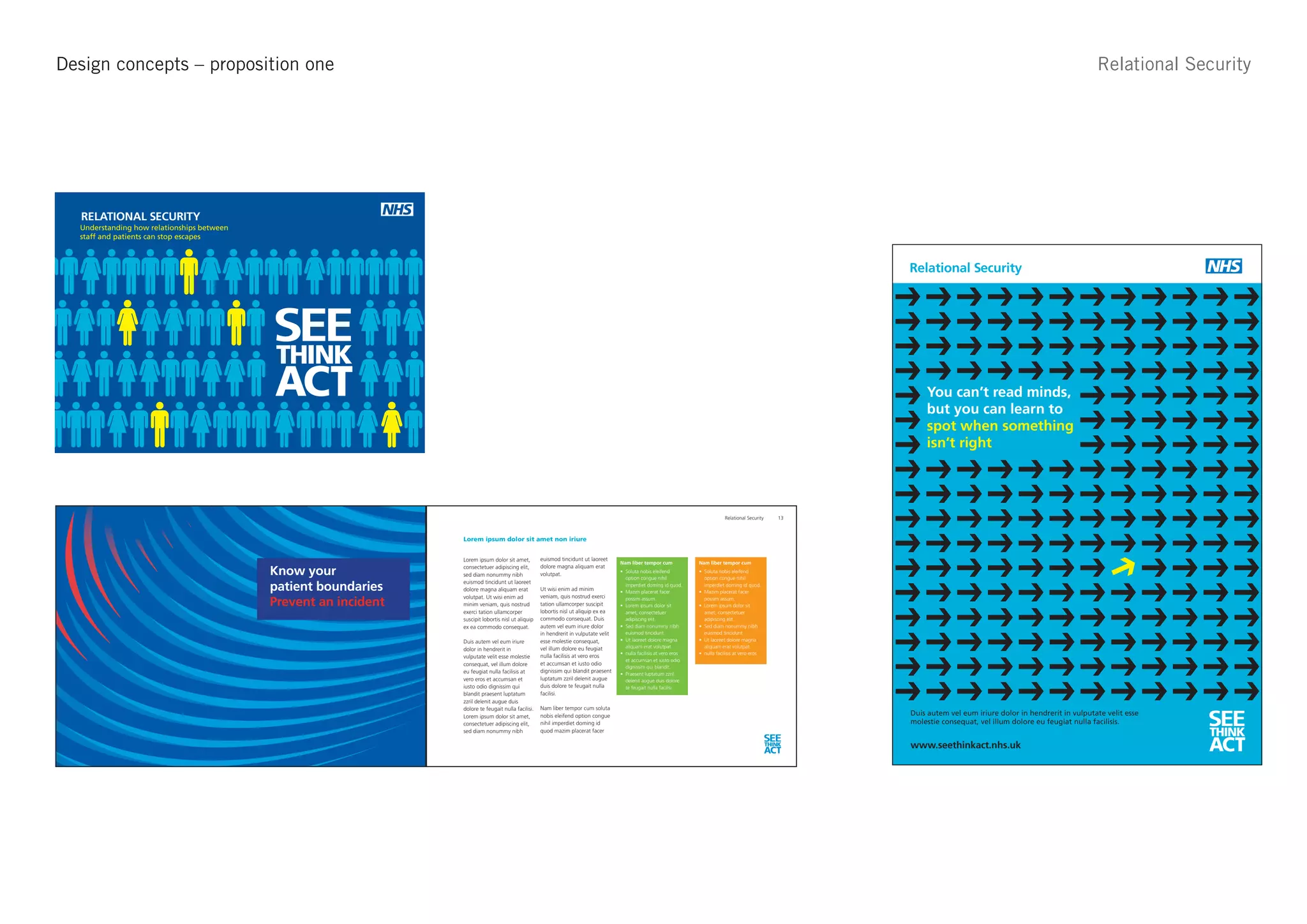 Design concepts – proposition one                                                                                                                                                                                                                                                         Relational Security


nk Act - Approach 1
                                                                                                                                                                                                                             See Think Act - Approach 1


          RELATIONAL SECURITY
          Understanding how relationships between
          staff and patients can stop escapes



                                                                                                                                                                                                                                          Relational Security




                                                    SEE
                                                    THINK
                                                    ACT                                                                                                                                                                                       You can’t read minds,
                                                                                                                                                                                                                                              but you can learn to
                                                                          SEE
                                                                          THINK
                                                                                                                                                                                                                                              spot when something
                                                                          ACT                                                                                                                                                                 isn’t right




                                                                                                                                                                                                                        13



                                                                                  Lorem ipsum dolor sit amet non iriure


                                                                                  Lorem ipsum dolor sit amet,         euismod tincidunt ut laoreet
                                                                                                                                                        Nam liber tempor cum           Nam liber tempor cum

                                                    Know your                     consectetuer adipiscing elit,       dolore magna aliquam erat
                                                                                  sed diam nonummy nibh               volutpat.
                                                                                                                                                          option congue nihil            option congue nihil

                                                    patient boundaries
                                                                                  euismod tincidunt ut laoreet                                            imperdiet doming id quod.      imperdiet doming id quod.
                                                                                  dolore magna aliquam erat           Ut wisi enim ad minim
                                                                                  volutpat. Ut wisi enim ad           veniam, quis nostrud exerci
                                                    Prevent an incident           minim veniam, quis nostrud          tation ullamcorper suscipit
                                                                                                                                                          possim assum.                  possim assum.

                                                                                  exerci tation ullamcorper           lobortis nisl ut aliquip ex ea      amet, consectetuer             amet, consectetuer
                                                                                  suscipit lobortis nisl ut aliquip   commodo consequat. Duis             adipiscing elit.               adipiscing elit.
                                                                                  ex ea commodo consequat.            autem vel eum iriure dolor
                                                                                                                      in hendrerit in vulputate velit     euismod tincidunt              euismod tincidunt
                                                                                  Duis autem vel eum iriure           esse molestie consequat,
                                                                                                                      vel illum dolore eu feugiat         aliquam erat volutpat.         aliquam erat volutpat.
                                                                                  dolor in hendrerit in
                                                                                  vulputate velit esse molestie       nulla facilisis at vero eros
                                                                                                                                                          et accumsan et iusto odio
                                                                                  consequat, vel illum dolore         et accumsan et iusto odio
                                                                                                                                                          dignissim qui blandit.
                                                                                  eu feugiat nulla facilisis at       dignissim qui blandit praesent
                                                                                  vero eros et accumsan et            luptatum zzril delenit augue        delenit augue duis dolore
                                                                                  iusto odio dignissim qui            duis dolore te feugait nulla        te feugait nulla facilisi.
                                                                                  blandit praesent luptatum           facilisi.
                                                                                  zzril delenit augue duis
                                                                                                                      Nam liber tempor cum soluta

                                                                                                                                                                                                                                                                                                                 SEE
                                                                                  dolore te feugait nulla facilisi.
                                                                                  Lorem ipsum dolor sit amet,         nobis eleifend option congue                                                                                        Duis autem vel eum iriure dolor in hendrerit in vulputate velit esse
                                                                                  consectetuer adipiscing elit,       nihil imperdiet doming id                                                                                           molestie consequat, vel illum dolore eu feugiat nulla facilisis.
                                                                                  sed diam nonummy nibh               quod mazim placerat facer
                                                                                                                                                                                                                     SEE
                                                                                                                                                                                                                                                                                                                 THINK
                                                                                                                                                                                                                     THINK
                                                                                                                                                                                                                     ACT
                                                                                                                                                                                                                                          www.seethinkact.nhs.uk                                                 ACT
 