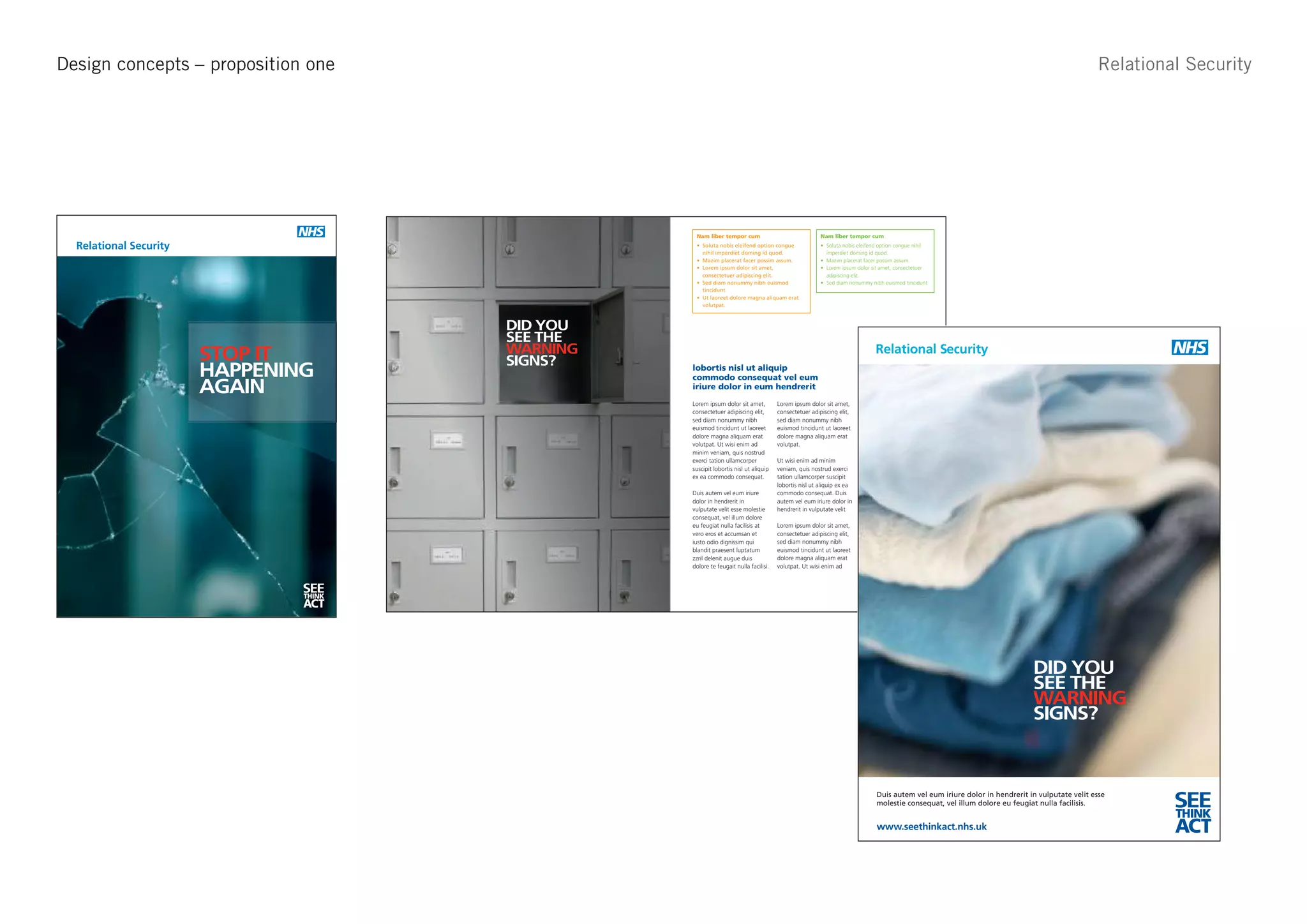Design concepts – proposition one                                                                                                                                                                                                                                            Relational Security
See Think Act - Approach 2




                                             See Think Act - Approach 2                                                          Nam liber tempor cum                                Nam liber tempor cum

       Relational Security
                                                                                                                                                                                       imperdiet doming id quod.



                                                                                                                                                                                       adipiscing elit.




                                                                DID YOU
                                                                SEE THE
                             STOP IT                            WARNING                                                                                                                                         Relational Security
                                                         Relational Security
                                                                SIGNS?
                             HAPPENING                                                                                          lobortis nisl ut aliquip
                                                                                                                                commodo consequat vel eum
                             AGAIN                                                                                              iriure dolor in eum hendrerit
                                                                                                                                Lorem ipsum dolor sit amet,         Lorem ipsum dolor sit amet,           minim veniam, quis nostrud
                                                                                                                                consectetuer adipiscing elit,       consectetuer adipiscing elit,         exerci tation ullamcorper
                                                                                                                                sed diam nonummy nibh               sed diam nonummy nibh                 suscipit lobortis nisl ut aliquip
                                                                                                                                euismod tincidunt ut laoreet        euismod tincidunt ut laoreet          ex ea commodo consequat.
                                                                                                                                dolore magna aliquam erat           dolore magna aliquam erat
                                                                                                                                volutpat. Ut wisi enim ad           volutpat.                             Duis autem vel eum iriure
                                                                                                                                minim veniam, quis nostrud                                                dolor in hendrerit in
                                                                                                                                exerci tation ullamcorper           Ut wisi enim ad minim                 vulputate velit esse molestie
                                                                                                                                suscipit lobortis nisl ut aliquip   veniam, quis nostrud exerci           consequat, vel illum dolore
                                                                                                                                ex ea commodo consequat.            tation ullamcorper suscipit           eu feugiat nulla facilisis at
                                                                                                                                                                    lobortis nisl ut aliquip ex ea        vero eros et accumsan et
                                                                                                                                Duis autem vel eum iriure           commodo consequat. Duis               iusto odio dignissim qui
                                                                                                                                dolor in hendrerit in               autem vel eum iriure dolor in         blandit praesent luptatum
                                                                                                                                vulputate velit esse molestie       hendrerit in vulputate velit          zzril delenit augue duis.
                                                                                                                                consequat, vel illum dolore
                                                                                                                                eu feugiat nulla facilisis at       Lorem ipsum dolor sit amet,
                                                                                                                                vero eros et accumsan et            consectetuer adipiscing elit,
                                                                                                                                iusto odio dignissim qui            sed diam nonummy nibh
                                                                                                                                blandit praesent luptatum           euismod tincidunt ut laoreet
                                                                                                                                zzril delenit augue duis            dolore magna aliquam erat
                                                                                                                                dolore te feugait nulla facilisi.   volutpat. Ut wisi enim ad


                                     SEE                                                                                                                                                                                          SEE
                                                                                                                                                                                                                                  THINK
                                     THINK
                                     ACT                                                                                                                                                                                          ACT



                                                                                                                   DID YOU
                                                                                                                   SEE THE
                                                                                                                  DID YOU                                                                                                                                     DID YOU
                                                                                                                   WARNING
                                                                                                                  SEE THE                                                                                                                                     SEE THE
                                                                                                                   SIGNS?
                                                                                                                  WARNING                                                                                                                                     WARNING
                                                                                                                  SIGNS?                                                                                                                                      SIGNS?



                                                         Duis autem vel eum iriure dolor in hendrerit in vulputate velit esse
                                                         molestie consequat, vel illum dolore eu feugiat nulla facilisis.                                    SEE
                                                                                                                                                                                                                Duis autem vel eum iriure dolor in hendrerit in vulputate velit esse
                                                                                                                                                                                                                molestie consequat, vel illum dolore eu feugiat nulla facilisis.          SEE
                                                                                                                                                                                                                                                                                          THINK
                                                                                                                                                             THINK
                                                         www.seethinkact.nhs.uk                                                                               ACT                                               www.seethinkact.nhs.uk                                                    ACT
 
