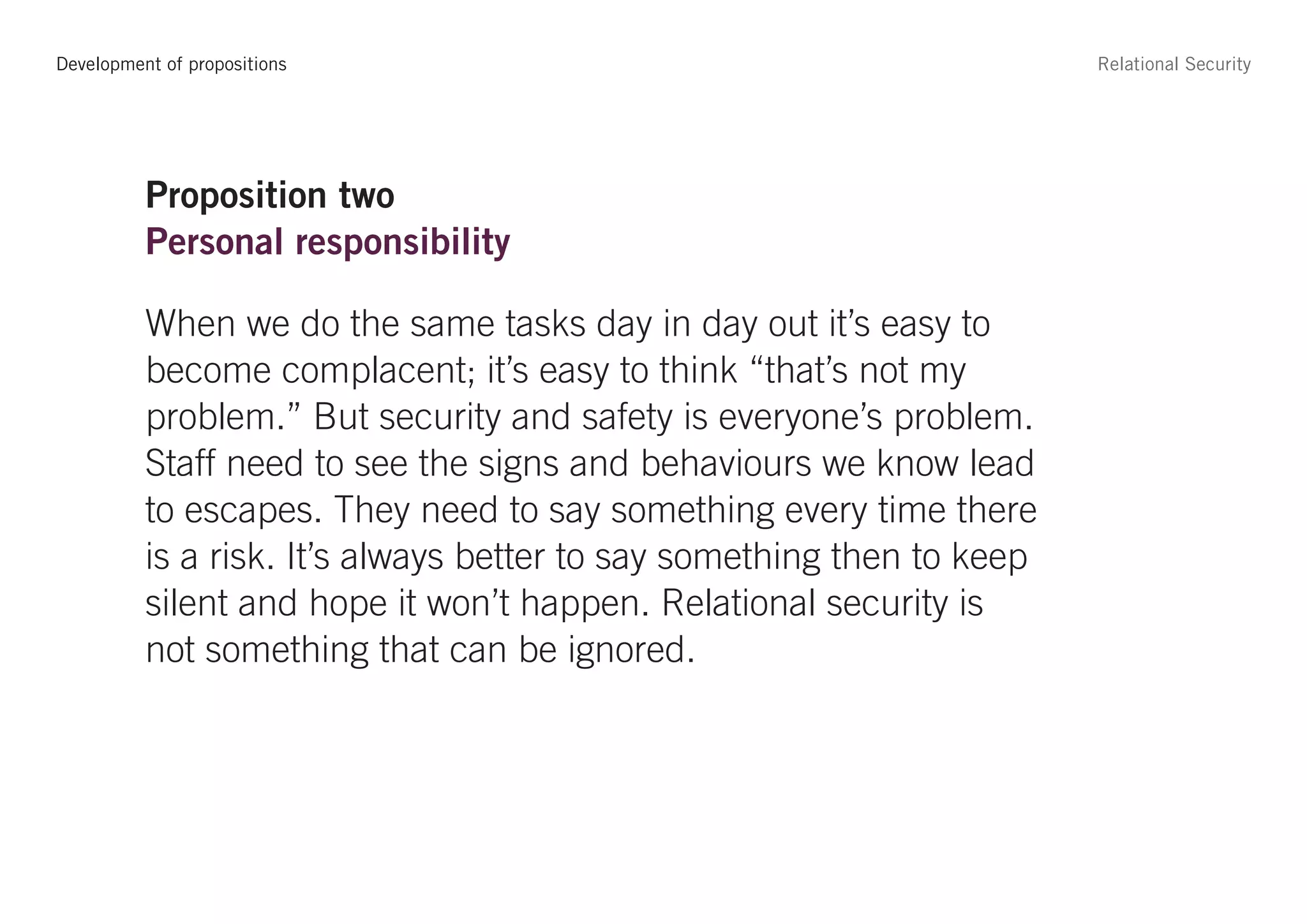 Development of propositions                                             Relational Security




          Proposition two
          Personal responsibility

          When we do the same tasks day in day out it’s easy to
          become complacent; it’s easy to think “that’s not my
          problem.” But security and safety is everyone’s problem.
          Staff need to see the signs and behaviours we know lead
          to escapes. They need to say something every time there
          is a risk. It’s always better to say something then to keep
          silent and hope it won’t happen. Relational security is
          not something that can be ignored.
 