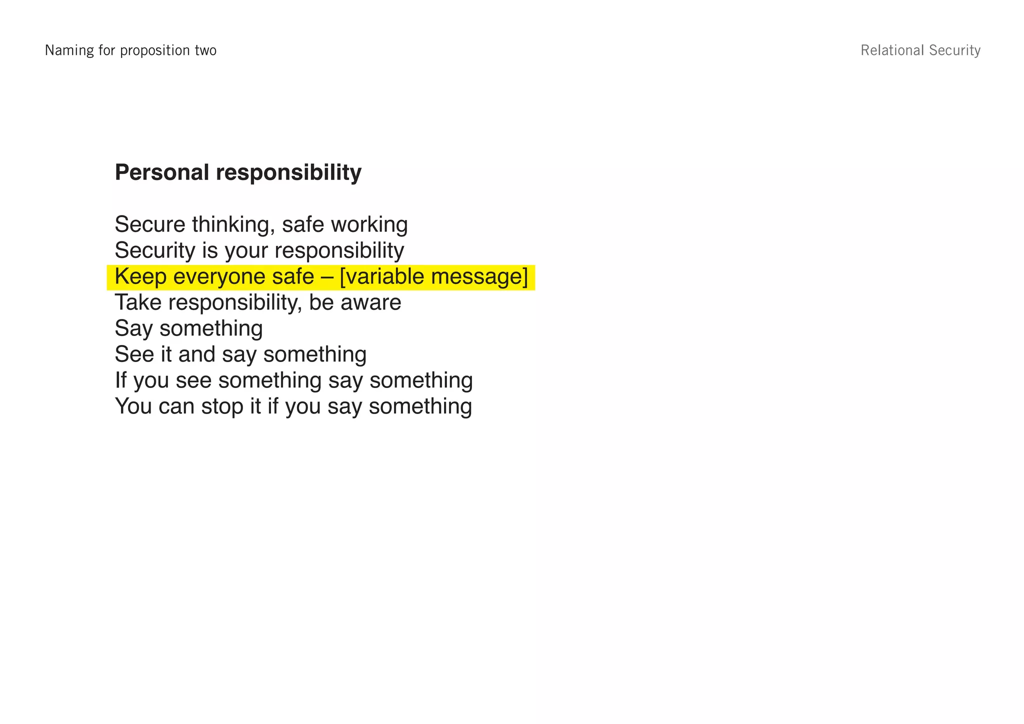 Naming for proposition two                          Relational Security




             Proposition 2
edge         Personal responsibility

             Secure thinking, safe working
             Security is your responsibility
             Keep everyone safe – [variable message]
             Take responsibility, be aware
             Say something
             See it and say something
             If you see something say something
             You can stop it if you say something
 