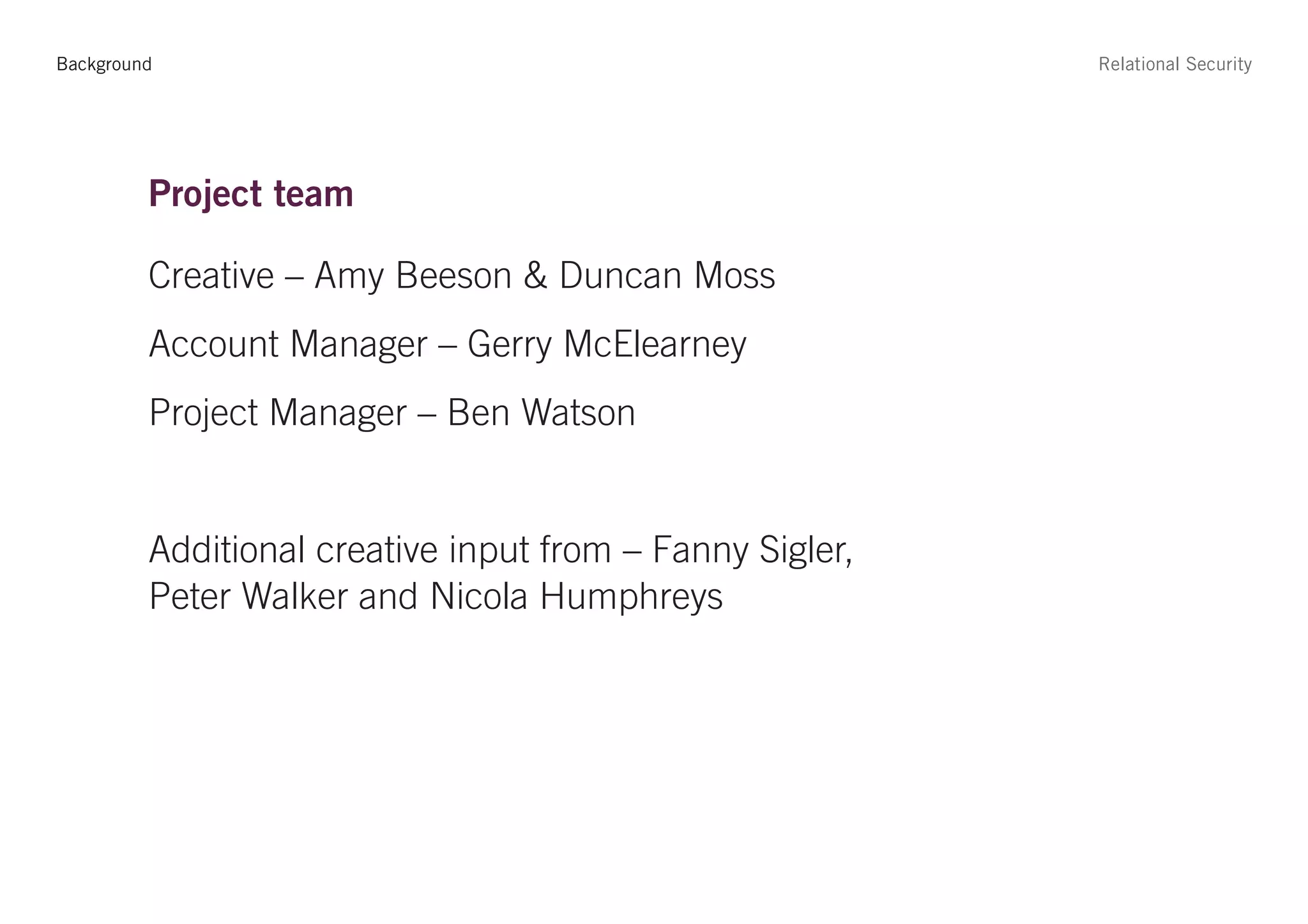 Background                                                Relational Security




         Project team

         Creative – Amy Beeson & Duncan Moss
         Account Manager – Gerry McElearney
         Project Manager – Ben Watson


         Additional creative input from – Fanny Sigler,
         Peter Walker and Nicola Humphreys
 