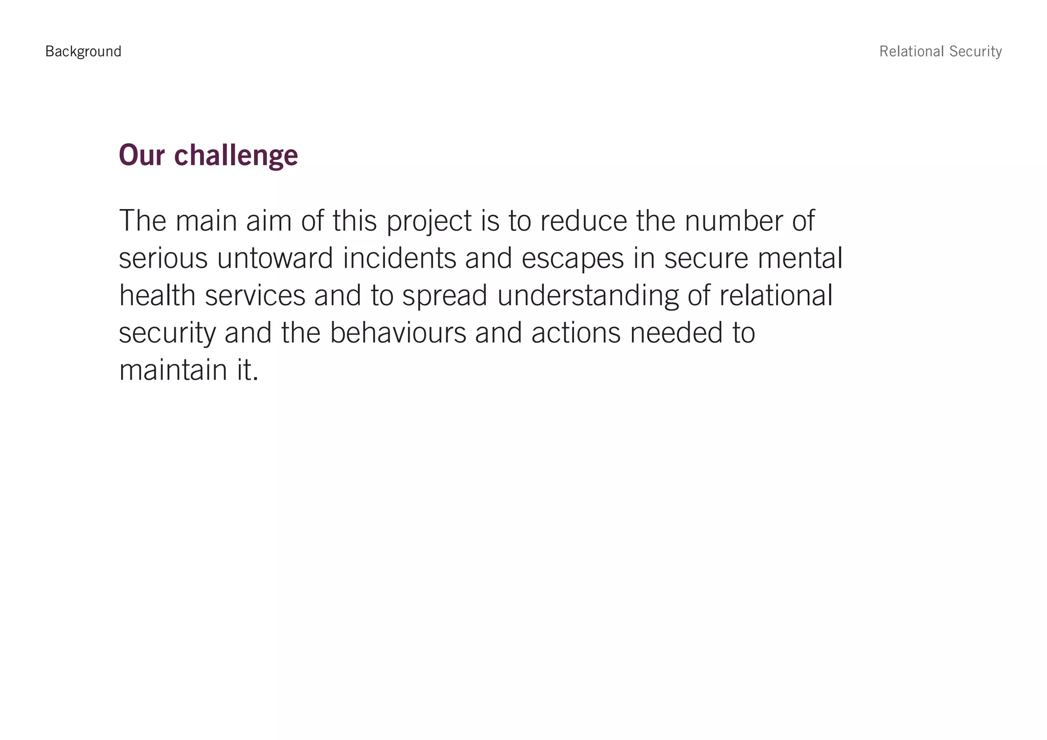Background                                                           Relational Security




         Our challenge

         The main aim of this project is to reduce the number of
         serious untoward incidents and escapes in secure mental
         health services and to spread understanding of relational
         security and the behaviours and actions needed to
         maintain it.
 