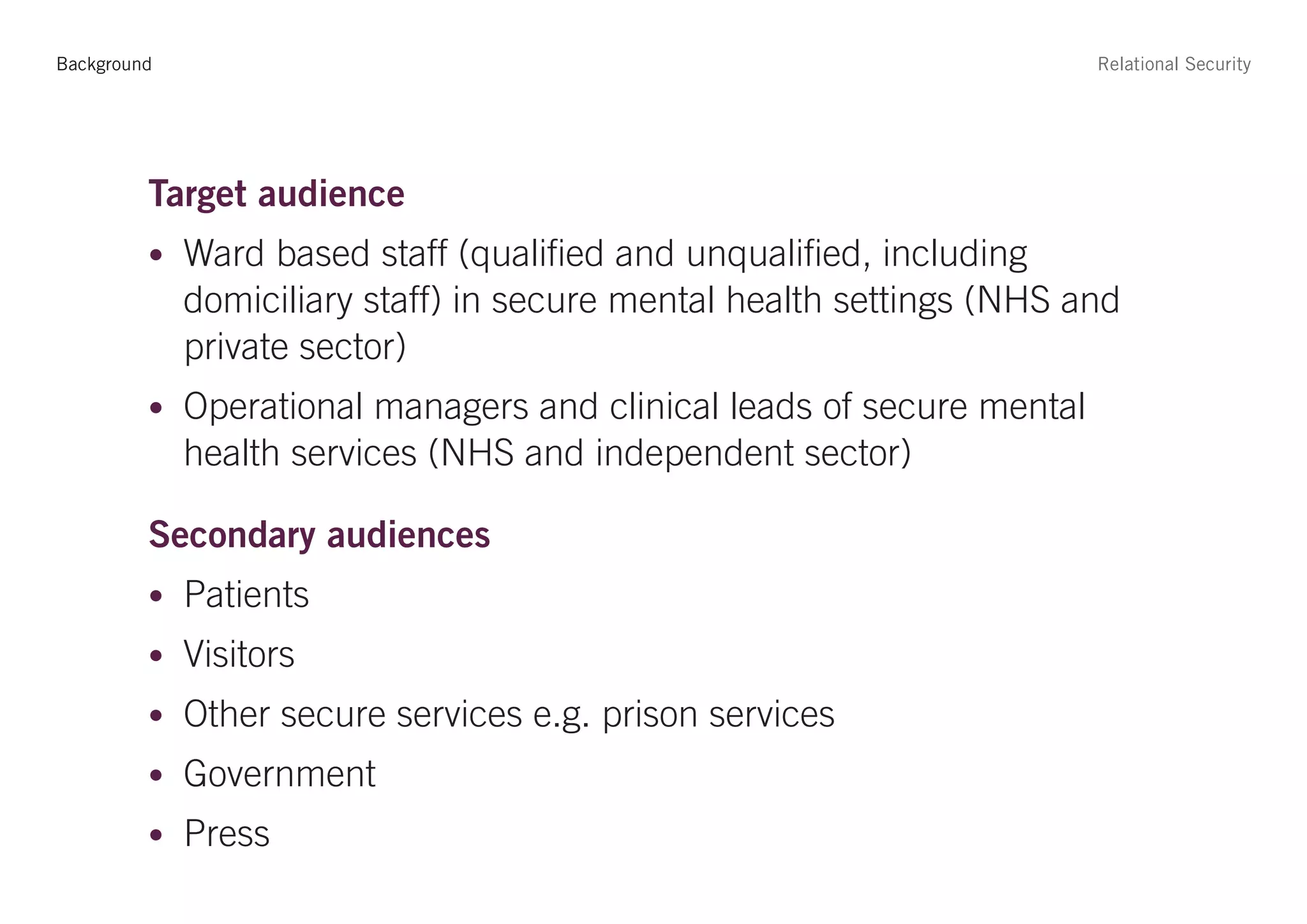 Background                                                             Relational Security




         Target audience
         • Ward based staff (qualified and unqualified, including
             domiciliary staff) in secure mental health settings (NHS and
             private sector)
         • Operational managers and clinical leads of secure mental
             health services (NHS and independent sector)

         Secondary audiences
         • Patients
         • Visitors
         • Other secure services e.g. prison services
         • Government
         • Press
 