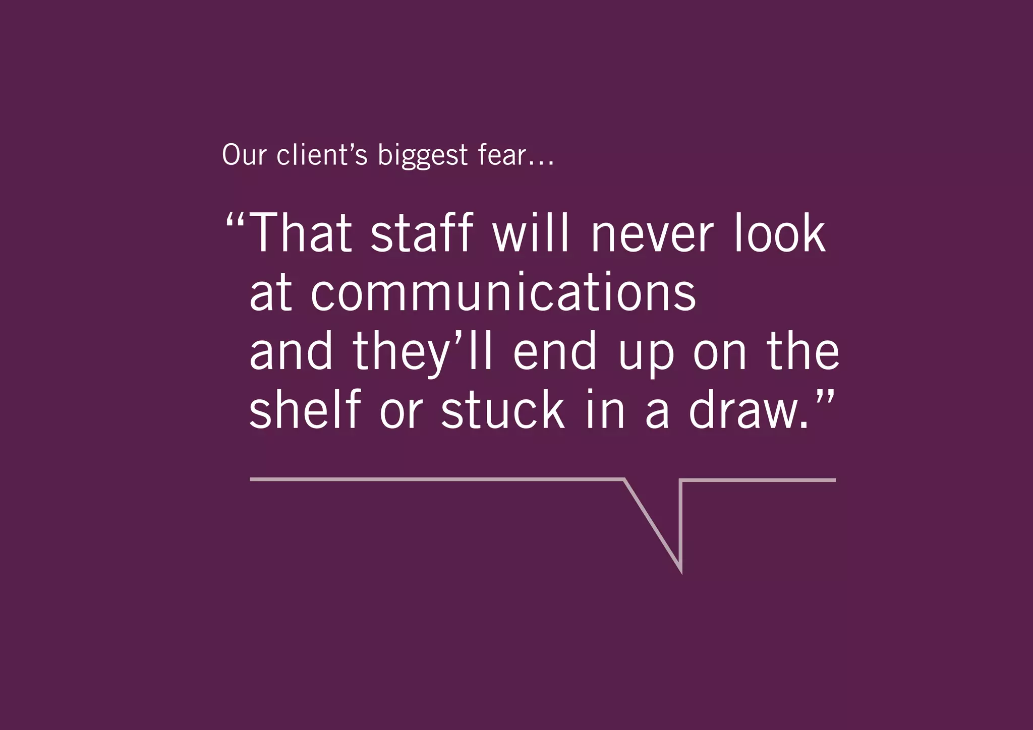 Our client’s biggest fear…

“That staff will never look
 at communications
 and they’ll end up on the
 shelf or stuck in a draw.”
 