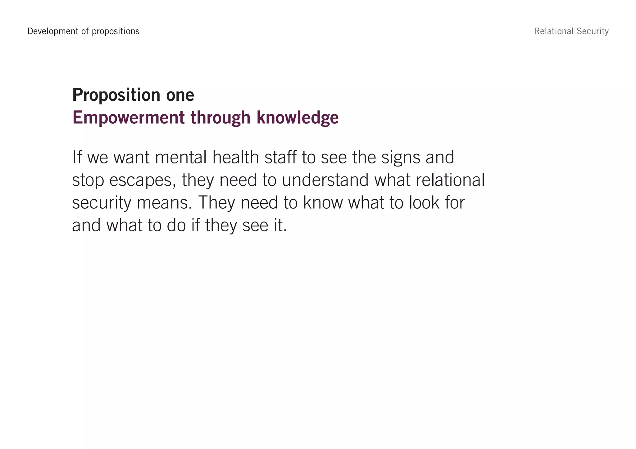 Development of propositions                                       Relational Security




          Proposition one
          Empowerment through knowledge

          If we want mental health staff to see the signs and
          stop escapes, they need to understand what relational
          security means. They need to know what to look for
          and what to do if they see it.
 