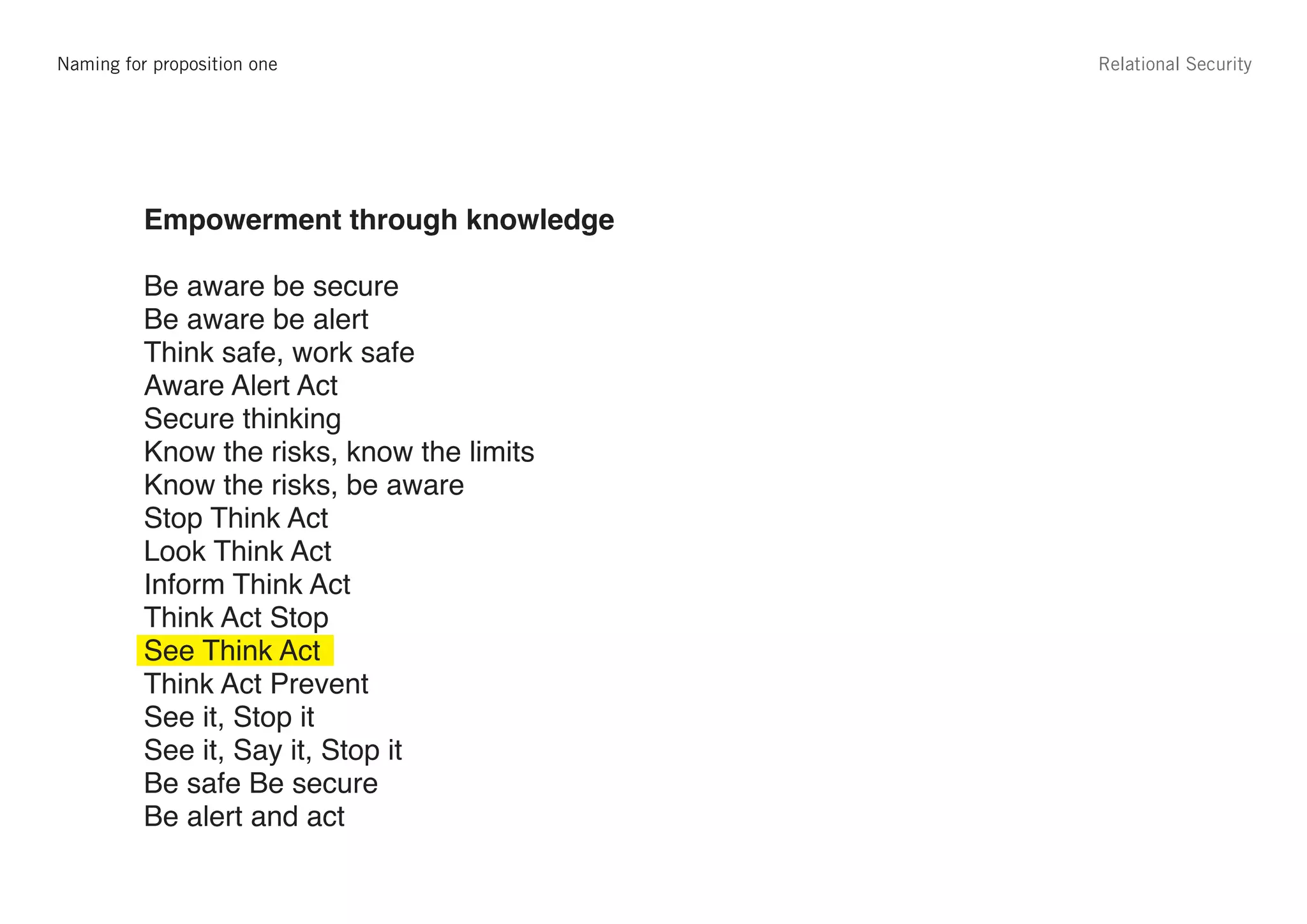 Strapline for proposition one
   Naming options                                                           Relational Security




             Proposition 1                     Proposition 2
             Empowerment through knowledge     Personal responsibility

             Be aware be secure                Secure thinking, safe working
             Be aware be alert                 Security is your responsibility
             Think safe, work safe             Keep everyone safe – [variable message]
             Aware Alert Act                   Take responsibility, be aware
             Secure thinking                   Say something
             Know the risks, know the limits   See it and say something
             Know the risks, be aware          If you see something say something
             Stop Think Act                    You can stop it if you say something
             Look Think Act
             Inform Think Act
             Think Act Stop
             See Think Act
             Think Act Prevent
             See it, Stop it
             See it, Say it, Stop it
             Be safe Be secure
             Be alert and act
 