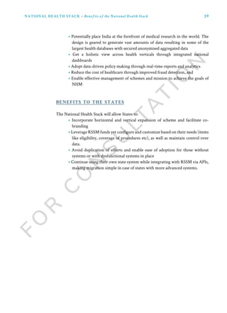 39
• Potentially place India at the forefront of medical research in the world. The
design is geared to generate vast amounts of data resulting in some of the
largest health databases with secured anonymised aggregated data
• Get a holistic view across health verticals through integrated national
dashboards
• Adopt data-driven policy making through real-time reports and analytics
• Reduce the cost of healthcare through improved fraud detection, and
• Enable effective management of schemes and mission to achieve the goals of
NHM
The National Health Stack will allow States to:
• Incorporate horizontal and vertical expansion of scheme and facilitate co-
branding
• Leverage RSSM funds yet configure and customize based on their needs (items
like eligibility, coverage of procedures etc), as well as maintain control over
data.
• Avoid duplication of efforts and enable ease of adoption for those without
systems or with dysfunctional systems in place
• Continue using their own state system while integrating with RSSM via APIs,
making migration simple in case of states with more advanced systems.
benefits to the states
NATIONAL HEALTH STACK • Benefits of the National Health Stack
 