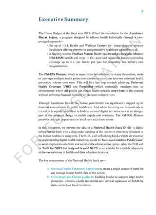 11
The Union Budget of the fiscal year 2018–19 laid the foundation for the Ayushman
Bharat Yojana, a program designed to address health holistically through a two-
pronged approach—
• Set up of 1.5 L Health and Wellness Centres for comprehensive primary
healthcare offering preventive and promotive healthcare accessible to all.
• A flagship scheme Pradhan Mantri-Rashtriya Swasthya Suraksha Mission
(PM-RSSM) which will cover 10 Cr+ poor and vulnerable families providing
coverage up to 5 L per family per year for secondary and tertiary care
hospitalization.
The PM-RSS Mission, which is expected to be rolled out by states themselves, seeks
to converge multiple health protection schemes across states into one universal health
protection scheme over time. This will be a key step towards achieving Universal
Health Coverage (UHC) and Portability—which essentially translates into an
environment where All people can obtain health services Anywhere in the country
without suffering financial hardship or excessive indirect costs.
Through Ayushman Bharat, the Indian government has significantly stepped up its
financial commitment in public healthcare. And while financing on demand side is
critical, it is equally important to build a national digital infrastructure as an integral
part of the program design to enable supply-side readiness. The PM-RSS Mission
provides the right opportunity to build such an infrastructure.
In this document, we present the idea of a National Health Stack (NHS)—a digital
infrastructure built with a deep understanding of the incentive structures prevalent in
the Indian healthcare ecosystem. The NHS, a set of building blocks which are essential
in implementing digital health initiatives, would be “built as a Common Public Good”
to avoid duplication of efforts and successfully achieve convergence. Also, the NHS will
be “built for NHPS but designed beyond NHPS” as an enabler for rapid development
of diverse solutions in health and their adoption by states.
The key components of the National Health Stack are—
A. National Health Electronic Registries: to create a single source of truth for
and manage master health data of the nation;
B. A Coverage and Claims platform: building blocks to support large health
protection schemes, enable horizontal and vertical expansion of RSSM by
states and robust fraud detection;
Executive Summary
 