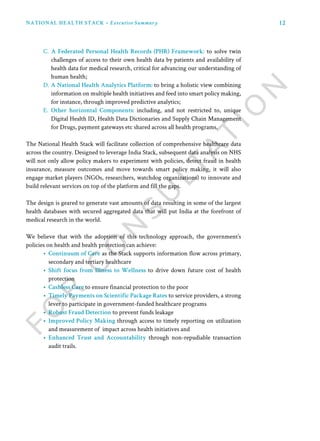 12NATIONAL HEALTH STACK • Executive Summary
C. A Federated Personal Health Records (PHR) Framework: to solve twin
challenges of access to their own health data by patients and availability of
health data for medical research, critical for advancing our understanding of
human health;
D. A National Health Analytics Platform: to bring a holistic view combining
information on multiple health initiatives and feed into smart policy making,
for instance, through improved predictive analytics;
E. Other horizontal Components: including, and not restricted to, unique
Digital Health ID, Health Data Dictionaries and Supply Chain Management
for Drugs, payment gateways etc shared across all health programs.
The National Health Stack will facilitate collection of comprehensive healthcare data
across the country. Designed to leverage India Stack, subsequent data analysis on NHS
will not only allow policy makers to experiment with policies, detect fraud in health
insurance, measure outcomes and move towards smart policy making, it will also
engage market players (NGOs, researchers, watchdog organizations) to innovate and
build relevant services on top of the platform and fill the gaps.
The design is geared to generate vast amounts of data resulting in some of the largest
health databases with secured aggregated data that will put India at the forefront of
medical research in the world.
We believe that with the adoption of this technology approach, the government’s
policies on health and health protection can achieve:
•	 Continuum of Care as the Stack supports information flow across primary,
secondary and tertiary healthcare
•	 Shift focus from Illness to Wellness to drive down future cost of health
protection
•	 Cashless Care to ensure financial protection to the poor
•	 Timely Payments on Scientific Package Rates to service providers, a strong
lever to participate in government-funded healthcare programs
•	 Robust Fraud Detection to prevent funds leakage
•	 Improved Policy Making through access to timely reporting on utilization
and measurement of impact across health initiatives and
•	 Enhanced Trust and Accountability through non-repudiable transaction
audit trails.
 