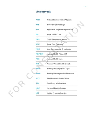 13
AEPS
APB
API
BPL
FMS
KYC
NGO
NHP 2017
NHS
PHR
RSBY
RSSM
SECC
TPA
UHC
UPI
Aadhaar Enabled Payment System
Aadhaar Payment Bridge
Application Programming Interface
Below Poverty Line
Fraud Management Service
Know Your Customer
Non-Governmental Organization
National Health Policy 2017
National Health Stack
Personal/Patient Health Records
Rashtriya Swasthya Bima Yojana
Rashtriya Swasthya Suraksha Mission
Socio-Economic Caste Census
Third Party Administrator
Universal Health Coverage
Unified Payments Interface
Acronyms
 
