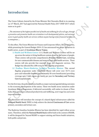 14
The Union Cabinet chaired by the Prime Minister Shri Narendra Modi in its meeting
on 15th
March, 2017 had approved the National Health Policy 2017 (NHP 2017) which
states as its goal—
….The attainment of the highest possible level of health and wellbeing for all at all ages, through
a preventive and promotive health care orientation in all developmental policies, and universal
access to good quality health care services without anyone having to face financial hardship as
a consequence…..
To this effect, The Union Minister for Finance and Corporate Affairs, Shri Arun Jaitley,
while presenting the General Budget 2018–19, has announced two major initiatives in
health sector, as part of Ayushman Bharat Yojana.
(i) Health and Wellness Centre: 1.5 L Health and Wellness Centres will be set
up across the nation to bring healthcare system closer to the homes of people.
These centres will provide comprehensive Primary Health Care, including
for non-communicable diseases and maternal and child health services. These
centres will also provide free essential drugs and diagnostic services. The
Budget has allocated Rs.1200 crore for this flagship programme.
(ii) Pradhan Mantri-Rashtriya Swasthya Suraksha Mission: This second
flagship programme under Ayushman Bharat will cover over 10.74 crore
poor and vulnerable families (approximately 50 crore beneficiaries) providing
coverage upto 5 lakh rupees per family per year for Secondary and Tertiary
Care hospitalization.
Forthefirsttime,thepolicypositionshealthasamajornationalagendalinkingoutcomes
to the economic development of the nation. These two health sector initiatives under
Ayushman Bharat Programme, if delivered successfully, will realize its dream of New
India 2022 and ensure enhanced productivity and wellbeing, avert wage loss and arrest
impoverishment.
This document will introduce the concept of a shared digital infrastructure called the
National Health Stack (NHS) to help achieve the desired Continuum of Care across
primary, secondary and tertiary care.
The Rashtriya Swasthya Suraksha Mission has been identified for rapid rollout across
states. Therefore, while the National Health Stack will be built in the context of RSSM,
it will be designed for ‘beyond RSSM’ to support existing and future health initiatives,
both public and private.
Introduction
 