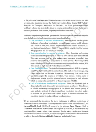 15NATIONAL HEALTH STACK • Introduction
In the past there have been several health insurance initiatives by the central and state
governments. Examples include the Rashtriya Swasthya Bima Yojana (RSBY), Rajiv
Arogyasri in Telangana, Yeshasvini in Karnataka, etc. Each government-funded
healthcare scheme has historically aimed to cover a section of the society that requires
essential protection from sudden, large expenditures for treatment.
However, despite the right intent, government-funded healthcare schemes have faced
several challenges in implementation, major ones listed below:
1. Low enrolment of entitled beneficiaries— The significant on-the-ground
challenges of enrolling beneficiaries covered under various health schemes
are a result of both poor process implementation and adverse incentives. As
per National Sample Survey (NSS) 71st
round (2014) only 11.3% of the bottom
40% population has any insurance coverage.
2. Low participation by service providers— Many hospitals and nursing
homes decide not to participate or refuse to offer services post empanelment.
The main reasons cited are low package rates compared to market, long
payment times and lack of transparency in claims process. According to NSS
only 4.5% of total hospitalization expenses are reimbursed to the bottom 40%.
This results in high Out-of-Pocket Expenses (OOPE).
3. Poor fraud detection— The lack of robust systems makes it difficult to quickly
identify and prevent health insurance fraud. This leads to funds leakage, long
claims cycle time and increase in rejected claims owing to a conservative
approach adopted by insurance providers. This creates a vicious cycle of
disillusioned service provider who refuses to participate in such schemes
which in turn pushes up the Out-of-Pocket Expenses (OOPE).
4. Lack of reliable and timely data & analytics— There are significant gaps in
data availability and data quality across the system as of now. The absence
of reliable and timely data aggregated at the patient level reduces quality of
care, and at a systemic level puts significant constraints on policy makers
to evaluate the performance of various players or measure outcomes in a
consistent manner to make evidence-based decisions.
We are convinced that to address the above challenges, in addition to the issue of
Portability of health services (in a country like India where health is a state subject), the
National Health Stack (NHS) will prove to be the ultimate Game Changer. Built as
a Common Public Good by the Centre for adoption by all states, it will eliminate any
repetitive efforts on part of, yet retain autonomy for, the states—paving way for rapid
rollout of various health initiatives, achieve convergence and accelerate the momentum
to achieve the goal of Universal Health Coverage well ahead of time.
 