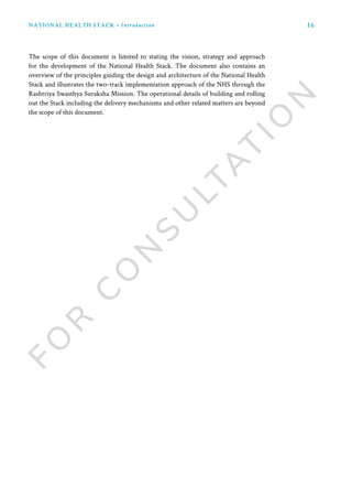 16NATIONAL HEALTH STACK • Introduction
The scope of this document is limited to stating the vision, strategy and approach
for the development of the National Health Stack. The document also contains an
overview of the principles guiding the design and architecture of the National Health
Stack and illustrates the two-track implementation approach of the NHS through the
Rashtriya Swasthya Suraksha Mission. The operational details of building and rolling
out the Stack including the delivery mechanisms and other related matters are beyond
the scope of this document.
 