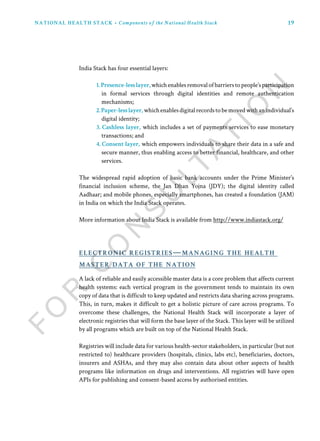 19NATIONAL HEALTH STACK • Components of the National Health Stack
India Stack has four essential layers:
1.Presence-lesslayer,whichenablesremovalofbarrierstopeople’sparticipation
in formal services through digital identities and remote authentication
mechanisms;
2.Paper-lesslayer, whichenablesdigitalrecordstobemovedwithanindividual’s
digital identity;
3. Cashless layer, which includes a set of payments services to ease monetary
transactions; and
4. Consent layer, which empowers individuals to share their data in a safe and
secure manner, thus enabling access to better financial, healthcare, and other
services.
The widespread rapid adoption of basic bank accounts under the Prime Minister’s
financial inclusion scheme, the Jan Dhan Yojna (JDY); the digital identity called
Aadhaar; and mobile phones, especially smartphones, has created a foundation (JAM)
in India on which the India Stack operates.
More information about India Stack is available from http://www.indiastack.org/
A lack of reliable and easily accessible master data is a core problem that affects current
health systems: each vertical program in the government tends to maintain its own
copy of data that is difficult to keep updated and restricts data sharing across programs.
This, in turn, makes it difficult to get a holistic picture of care across programs. To
overcome these challenges, the National Health Stack will incorporate a layer of
electronic registries that will form the base layer of the Stack. This layer will be utilized
by all programs which are built on top of the National Health Stack.
Registries will include data for various health-sector stakeholders, in particular (but not
restricted to) healthcare providers (hospitals, clinics, labs etc), beneficiaries, doctors,
insurers and ASHAs, and they may also contain data about other aspects of health
programs like information on drugs and interventions. All registries will have open
APIs for publishing and consent-based access by authorised entities.
electronic registries—managing the health
master data of the nation
 