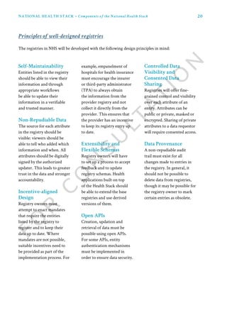 20NATIONAL HEALTH STACK • Components of the National Health Stack
The registries in NHS will be developed with the following design principles in mind:
Principles of well-designed registries
Self-Maintainability
Entities listed in the registry
should be able to view their
information and through
appropriate workflows
be able to update their
information in a verifiable
and trusted manner.
Non-Repudiable Data
The source for each attribute
in the registry should be
visible: viewers should be
able to tell who added which
information and when. All
attributes should be digitally
signed by the authorized
updater. This leads to greater
trust in the data and stronger
accountability.
Incentive-aligned
Design
Registry owners must
attempt to enact mandates
that require the entities
listed by the registry to
register and to keep their
data up to date. Where
mandates are not possible,
suitable incentives need to
be provided as part of the
implementation process. For
example, empanelment of
hospitals for health insurance
must encourage the insurer
or third-party administrator
(TPA) to always obtain
the information from the
provider registry and not
collect it directly from the
provider. This ensures that
the provider has an incentive
to keep its registry entry up
to date.
Extensibility and
Flexible Schemas
Registry owners will have
to set up a process to accept
feedback and to update
registry schemas. Health
applications built on top
of the Health Stack should
be able to extend the base
registries and use derived
versions of them.
Open APIs
Creation, updation and
retrieval of data must be
possible using open APIs.
For some APIs, entity
authentication mechanisms
must be implemented in
order to ensure data security.
Controlled Data
Visibility and
Consented Data
Sharing
Registries will offer fine-
grained control and visibility
over each attribute of an
entity. Attributes can be
public or private, masked or
encrypted. Sharing of private
attributes to a data requestor
will require consented access.
Data Provenance
A non-repudiable audit
trail must exist for all
changes made to entries in
the registry. In general, it
should not be possible to
delete data from registries,
though it may be possible for
the registry owner to mark
certain entries as obsolete.
 