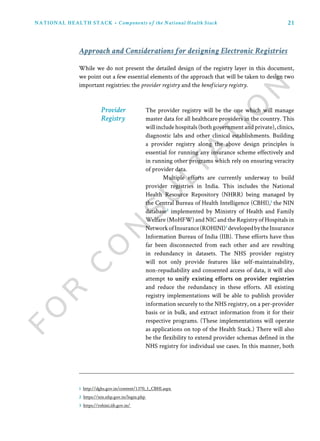 21NATIONAL HEALTH STACK • Components of the National Health Stack
While we do not present the detailed design of the registry layer in this document,
we point out a few essential elements of the approach that will be taken to design two
important registries: the provider registry and the beneficiary registry.
The provider registry will be the one which will manage
master data for all healthcare providers in the country. This
will include hospitals (both government and private), clinics,
diagnostic labs and other clinical establishments. Building
a provider registry along the above design principles is
essential for running any insurance scheme effectively and
in running other programs which rely on ensuring veracity
of provider data.
Multiple efforts are currently underway to build
provider registries in India. This includes the National
Health Resource Repository (NHRR) being managed by
the Central Bureau of Health Intelligence (CBHI),1
the NIN
database2
implemented by Ministry of Health and Family
Welfare (MoHFW) and NIC and the Registry of Hospitals in
NetworkofInsurance(ROHINI)3
developedbytheInsurance
Information Bureau of India (IIB). These efforts have thus
far been disconnected from each other and are resulting
in redundancy in datasets. The NHS provider registry
will not only provide features like self-maintainability,
non-repudiability and consented access of data, it will also
attempt to unify existing efforts on provider registries
and reduce the redundancy in these efforts. All existing
registry implementations will be able to publish provider
information securely to the NHS registry, on a per-provider
basis or in bulk, and extract information from it for their
respective programs. (These implementations will operate
as applications on top of the Health Stack.) There will also
be the flexibility to extend provider schemas defined in the
NHS registry for individual use cases. In this manner, both
Approach and Considerations for designing Electronic Registries
Provider
Registry
1 http://dghs.gov.in/content/1370_1_CBHI.aspx
2 https://nin.nhp.gov.in/login.php
3 https://rohini.iib.gov.in/
 