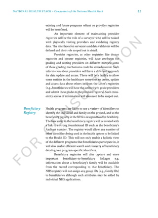 22NATIONAL HEALTH STACK • Components of the National Health Stack
existing and future programs reliant on provider registries
will be benefitted.
An important element of maintaining provider
registries will be the role of a surveyor who will be tasked
with physically visiting providers and validating registry
data. The interfaces for surveyors and data validators will be
defined and their role scoped out in detail.
Provider registries, as other registries like doctor
registries and insurer registries, will have attributes for
grading and scoring providers on different metrics; some
of these grading mechanisms could be crowdsourced. Such
information about providers will have a different approach
for data update and access. There will be a facility to allow
some entities in the healthcare ecosystem to create, update
and access data about others in/from the latter’s registries
(e.g., beneficiaries will have the authority to grade providers
andsubmitthesegradestotheproviderregistry).Suchcross-
entity access of information will also need to be scoped out.
Health programs are likely to use a variety of identifiers to
identify the individual and family on the ground, and so the
beneficiaryregistryintheNHS isdesignedtoofferflexibility.
The base entry in the beneficiary registry will be created with
a link to a strong foundational ID such as the beneficiary’s
Aadhaar number. The registry would allow any number of
other identifiers being used in the health system to be linked
to the Health ID. This will not only enable a holistic view
of the different programs that beneficiaries participate in, it
will also enable efficient search and recovery of beneficiary
details given program-specific identifiers.
Beneficiary registries will also capture and store
important beneficiary-to-beneficiary linkages e.g,
information about a beneficiary’s family will be available
from the record corresponding to that beneficiary. The
NHS registry will not assign any group IDs (e.g., family IDs)
to beneficiaries although such attributes may be added by
individual NHS applications.
Beneficiary
Registry
 