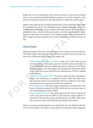 25NATIONAL HEALTH STACK • Components of the National Health Stack
Claims Engine
Claims processing is the most vital component in the coverage and claims platform.
The Claims Engine will manage the way claims flow in health insurance schemes and
ensure ease of filing and settling claims. This engine will:
1. Ensure auto-adjudication of claims: A large part of the claims process
(covering both pre-authorization and post-treatment claims processing) can
be automated given machine-readable description of policies, as in the Policy
Markup Language. The claims engine will accomplish this automation, which
in turn will help insurers and third-party administrators (TPAs) in making
faster decisions.
2. Orchestrate the payment flow: The claims engine will also send payment
triggers and notifications to designated entities which will help ensure
that insurance Service Level Agreements (SLAs) are adhered to and claims
processing times are accurately reported to the authorities.
3. Provide data points: The claims engine will generate a rich data trail on the
history of claims processed by the NHS, which will serve as the key input to
the Fraud Management Service (FMS).
4. Receive requests for audit: The claims engine may also receive requests for
audit on past claims from the FMS. In such situations, claims would be re-
assessed and the resulting analyses provided back to the FMS. With better
data, suspicious claims can be detected and analysed in this manner.
Claims in coverage and claims platform are settled within the time defined by the SLA
of the insurance policy. The engine is responsible for ensuring that claims originating
health trust. It is the responsibility of the Centre and State to ensure the the funding
cycle for any government-funded healthcare programs is correctly managed so that
policies do not expire and the poor and vulnerable do not suffer due to policy expiry.
Subject to the approval and successful demonstration of the technology, there could
be a possibility for policies to be developed based on Smart Contracts, a derivative
of Blockchain Technology. Smart contracts will enable policies to have intelligence
embedded in them, which will allow each policy to directly interact with the Claims
Engine (or other parts of the Stack). So, for example, policies would automatically be
able to trigger insurance payments once certain conditions in the claims process are
met.
 