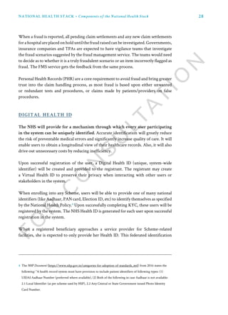 28NATIONAL HEALTH STACK • Components of the National Health Stack
The NHS will provide for a mechanism through which every user participating
in the system can be uniquely identified. Accurate identification will greatly reduce
the risk of preventable medical errors and significantly increase quality of care. It will
enable users to obtain a longitudinal view of their healthcare records. Also, it will also
drive out unnecessary costs by reducing inefficiency.
Upon successful registration of the user, a Digital Health ID (unique, system-wide
identifier) will be created and provided to the registrant. The registrant may create
a Virtual Health ID to preserve their privacy when interacting with other users or
stakeholders in the system.
When enrolling into any Scheme, users will be able to provide one of many national
identifiers (like Aadhaar, PAN card, Election ID, etc) to identify themselves as specified
by the National Health Policy.4
Upon successfully completing KYC, these users will be
registered by the system. The NHS Health ID is generated for each user upon successful
registration in the system.
When a registered beneficiary approaches a service provider for Scheme-related
facilities, she is expected to only provide her Health ID. This federated identification
digital health id
When a fraud is reported, all pending claim settlements and any new claim settlements
for a hospital are placed on hold until the fraud raised can be investigated. Governments,
insurance companies and TPAs are expected to have vigilance teams that investigate
the fraud scenarios suggested by the fraud management service. The teams would need
to decide as to whether it is a truly fraudulent scenario or an item incorrectly flagged as
fraud. The FMS service gets the feedback from the same process.
Personal Health Records (PHR) are a core requirement to avoid fraud and bring greater
trust into the claim handling process, as most fraud is based upon either unwanted
or redundant tests and procedures, or claims made by patients/providers on false
procedures.
4 The NHP Document (https://www.nhp.gov.in/categories-for-adoption-of-standards_mtl) from 2016 states the
following: “A health record system must have provision to include patient identifiers of following types: (1)
UIDAI Aadhaar Number (preferred where available), (2) Both of the following in case Aadhaar is not available:
2.1 Local Identifier (as per scheme used by HSP), 2.2 Any Central or State Government issued Photo Identity
Card Number.
 