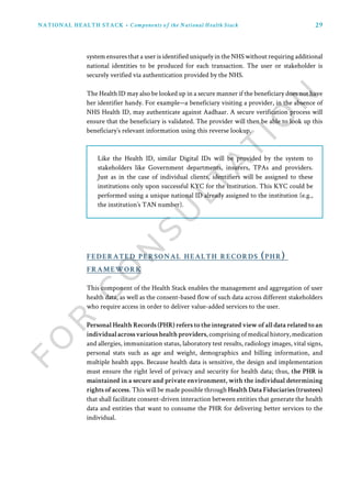 29NATIONAL HEALTH STACK • Components of the National Health Stack
Like the Health ID, similar Digital IDs will be provided by the system to
stakeholders like Government departments, insurers, TPAs and providers.
Just as in the case of individual clients, identifiers will be assigned to these
institutions only upon successful KYC for the institution. This KYC could be
performed using a unique national ID already assigned to the institution (e.g.,
the institution’s TAN number).
This component of the Health Stack enables the management and aggregation of user
health data, as well as the consent-based flow of such data across different stakeholders
who require access in order to deliver value-added services to the user.
Personal Health Records (PHR) refers to the integrated view of all data related to an
individualacrossvarioushealthproviders,comprisingofmedicalhistory,medication
and allergies, immunization status, laboratory test results, radiology images, vital signs,
personal stats such as age and weight, demographics and billing information, and
multiple health apps. Because health data is sensitive, the design and implementation
must ensure the right level of privacy and security for health data; thus, the PHR is
maintained in a secure and private environment, with the individual determining
rights of access. This will be made possible through Health Data Fiduciaries (trustees)
that shall facilitate consent-driven interaction between entities that generate the health
data and entities that want to consume the PHR for delivering better services to the
individual.
federated personal health records (phr)
framework
system ensures that a user is identified uniquely in the NHS without requiring additional
national identities to be produced for each transaction. The user or stakeholder is
securely verified via authentication provided by the NHS.
The Health ID may also be looked up in a secure manner if the beneficiary does not have
her identifier handy. For example—a beneficiary visiting a provider, in the absence of
NHS Health ID, may authenticate against Aadhaar. A secure verification process will
ensure that the beneficiary is validated. The provider will then be able to look up this
beneficiary’s relevant information using this reverse lookup.
 