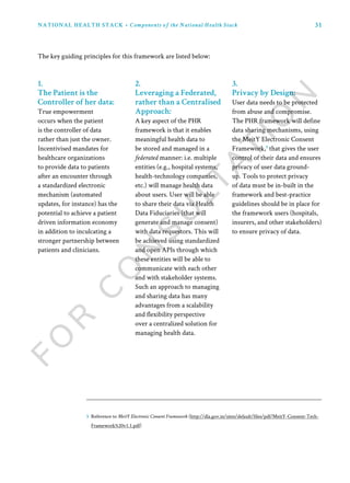 31NATIONAL HEALTH STACK • Components of the National Health Stack
1.
The Patient is the
Controller of her data:
True empowerment
occurs when the patient
is the controller of data
rather than just the owner.
Incentivised mandates for
healthcare organizations
to provide data to patients
after an encounter through
a standardized electronic
mechanism (automated
updates, for instance) has the
potential to achieve a patient
driven information economy
in addition to inculcating a
stronger partnership between
patients and clinicians.
2.
Leveraging a Federated,
rather than a Centralised
Approach:
A key aspect of the PHR
framework is that it enables
meaningful health data to
be stored and managed in a
federated manner: i.e. multiple
entities (e.g., hospital systems,
health-technology companies,
etc.) will manage health data
about users. User will be able
to share their data via Health
Data Fiduciaries (that will
generate and manage consent)
with data requestors. This will
be achieved using standardized
and open APIs through which
these entities will be able to
communicate with each other
and with stakeholder systems.
Such an approach to managing
and sharing data has many
advantages from a scalability
and flexibility perspective
over a centralized solution for
managing health data.
3.
Privacy by Design:
User data needs to be protected
from abuse and compromise.
The PHR framework will define
data sharing mechanisms, using
the MeitY Electronic Consent
Framework,5
that gives the user
control of their data and ensures
privacy of user data ground-
up. Tools to protect privacy
of data must be in-built in the
framework and best-practice
guidelines should be in place for
the framework users (hospitals,
insurers, and other stakeholders)
to ensure privacy of data.
The key guiding principles for this framework are listed below:
5 Reference to MeitY Electronic Consent Framework (http://dla.gov.in/sites/default/files/pdf/MeitY-Consent-Tech-
Framework%20v1.1.pdf)
 