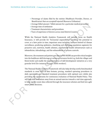 33NATIONAL HEALTH STACK • Components of the National Health Stack
• Percentage of claims filed by the entities (Healthcare Provider, Doctor, or
Beneficiaries) that are accepted/rejected (Resource Utilisation)
• Average billed amount / billed amount for a particular medical procedure
• Average time of settlement
• Treatment characteristics and procedures
• Years of experience of doctors across state/district/country.
While the National Health Analytics Framework will initially focus on Health
Insurance, it will provide for “horizontal expansibility”—enabling the potential to
cover, at a later point in time, important areas including (and not limited to) disease
surveillance, predicting epidemics, classifying and clustering population segments for
proactive care, nutrition, health schemes, and national health infrastructure such as
telemedicine, teleradiology, and the enhancement of process controls.
Moreover,thetreatmentandpatientcaredatainPM-RSSMcanprovidecriticalinsights
into the healthcare skill shortage at various governance levels (e.g. both the villager and
block levels) and enable the implementation of skill development initiatives at a very
granular level (for instance, through ASHA workers).
The National Health Analytics Framework will also help develop newly benchmarked
standards in areas such as data formats, pricing, standard operating procedures in
daily operations, and standard treatment procedures with optimal cost—whilst also
providing the opportunity for continuous evaluation of National Health Policy. This
will help shift evaluation away from an annual exercise towards a real-time approach,
to help rapidly curate data collected through the insurance schemes and feed into agile
smart policy decisions.
 