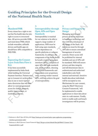34
Guiding Principles for the Overall Design
of the National Health Stack
1.
Mandated PHR
Every citizen has a right to not
just her/his health data but also
right to access to structured
data. All service provider EHRs
and stand alone PHRs which
include wearables, mHealth
devices and health apps etc
should have APIs compatible to
NHS PHR.
2.
Separating the Consent
Layer from Data Flow is
Key
It has been successfully
implemented by India Stack
while building the Universal
Payment Interface. Patients may
opt to (consent to) archive their
data in one or more types of
meta-directories that will then
allow (or restrict) automated
access for clinical, research,
quality improvement, or
marketing purposes.
3.
Interoperability through
Open APIs and Open
Standards
Interoperability is essential
for our solution to be able to
support a large number of
applications. NHS must be
built using open standards,
absent dependence on
specific platforms or software
frameworks. In addition, the
components of the Stack should
be loosely coupled using open
interfaces (APIs).8
Adoption of
open APIs and open standards
and, where prudent, choosing
open source frameworks and
components over proprietary
ones, creating vendor-neutral
API’s, will help achieve the goal
of interoperability.
4.
Privacy and Security by
Design
Managing security and
privacy of data is important
in healthcare technology and
thus will be a critical part of
the design of the Stack. All
data access must be through
API calls to ensure centralised
management of security
controls. Direct access will
be prohibited for internal
modules and use of APIs will
be mandated. NHS will ensure
privacy and data integrity
and will disseminate data to
authenticated and authorised
stakeholders only (both
internal and external). Sensitive
health data about individuals
will be encrypted at rest.
Mechanisms for user consent,
using the MeitY Electronic
Consent Framework,9
will
be implemented to enable
applications to share data about
users in a safe manner. Finally,
tools to enable audit and breach
investigations will be present.
8 Reference to MeitY Open API Policy 2015 (http://meity.gov.in/content/policy-open-application-programming-
interfaces-government-india)
9 Reference to MeitY Electronic Consent Framework (http://dla.gov.in/sites/default/files/pdf/MeitY-Consent-Tech-
Framework%20v1.1.pdf)
 
