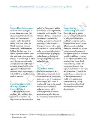 35NATIONAL HEALTH STACK • Guiding Principles for the Overall Design of NHS
5.
Strong Data Governance
NHS will follow principles of
strong data governance. Data
about any individual (patient,
doctor, etc) in the system
must be under the control
of that individual, using the
MeitY Electronic Consent
Framework,10
and any entity
holding that data must first
obtain legitimate consent from
that individual before sharing
the data or processing it in other
ways. Strong mechanisms for
anonymization must be in place
to enable data to be efficiently
aggregated and analyzed for
purposes where aggregate data
is desirable (e.g. fraud detection,
medical research).
6.
Ensuring Extensibility
through the use of
Layered Design
The design of NHS will be
modular: there will be a clear
separation of concerns for
data storage, software services
and APIs. Components will be
minimalistic and independently
replaceable and extensible. This
will allow different components
to be loosely coupled when
building applications which will
enable application diversity.
State governments will be able
to customise at a sub-stack level
and create contextual solutions
to serve their specific purpose,
make changes to them with
appropriate permission control
and audit trace.
7.
Granular Control
The modular design of NHS
will enable governments (both
center and state) to configure it
easily and to use its components
depending on their needs. A
configurable plug-n-play model
will also ensure simplicity
and governments will be
able to implement their own
applications rapidly, allowing
the Stack to scale nationally with
ease.
8.
Designing for
Evolvability and Scale
The Stack must be able to
scale horizontally to hundreds
of millions of users in the
healthcare ecosystem and to
handle trillions of data records.
All components including
computer, network and storage
resources must be capable of
scaling horizontally: it should be
possible to add new resources
as and when needed to achieve
required scale. Being cloud-
ready and using commodity
hardware will ensure that
capital investments on the Stack
will be minimal. This will also
give a choice of infrastructure
to the implementers and
enable systems to evolve
heterogeneously. Finally,
the scale of use of the Stack
should be measurable and
demonstrable.
10 Reference to MeitY Electronic Consent Framework (http://dla.gov.in/sites/default/files/pdf/MeitY-Consent-Tech-
Framework%20v1.1.pdf)
 