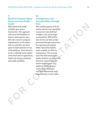 36
9.
Based on Common Open-
Source to create Public
Goods
NHS will be built using
available open-source
frameworks. This approach
will ensure full flexibility in
feature enhancements, give
full code control to program
implementers, avoid vendor
lock-in, and allow any third
party to build solutions on top
of the platform. These features,
in turn, will help ensure agility
of the Stack and its applications,
build trust among consumers
and enable scalability.
10.
Transparency and
Accountability through
Data
The verified registry of all the
entities and the non-repudiable
transaction trails shall lead
to higher trust and stronger
accountability. NHS will be
data-driven and will use data
generated through transactions
for reporting and analysis.
Public Open Data shall be
made available via APIs for
transparency. The access to
open data will ensure high-
quality analytics, accurate fraud
detection, shorter cycles for
system improvement (e.g.,
updates to health policies
can be made efficiently)
and, most importantly, high
responsiveness to user needs.
NATIONAL HEALTH STACK • Guiding Principles for the Overall Design of NHS
 