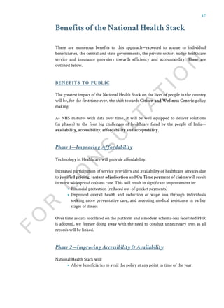 37
Benefits of the National Health Stack
There are numerous benefits to this approach—expected to accrue to individual
beneficiaries, the central and state governments, the private sector; nudge healthcare
service and insurance providers towards efficiency and accountability. These are
outlined below.
The greatest impact of the National Health Stack on the lives of people in the country
will be, for the first time ever, the shift towards Citizen and Wellness Centric policy
making.
As NHS matures with data over time, it will be well equipped to deliver solutions
(in phases) to the four big challenges of healthcare faced by the people of India—
availability, accessibility, affordability and acceptability.
Technology in Healthcare will provide affordability.
Increased participation of service providers and availability of healthcare services due
to justified pricing, instant adjudication and On Time payment of claims will result
in more widespread cashless care. This will result in significant improvement in:
• Financial protection (reduced out-of-pocket payments)
• Improved overall health and reduction of wage loss through individuals
seeking more preventative care, and accessing medical assistance in earlier
stages of illness
Over time as data is collated on the platform and a modern schema-less federated PHR
is adopted, we foresee doing away with the need to conduct unnecessary tests as all
records will be linked.
benefits to public
National Health Stack will:
• Allow beneficiaries to avail the policy at any point in time of the year
Phase 1—Improving Affordability
Phase 2—Improving Accessibility & Availability
 