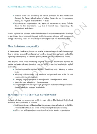 38
benefits to the central government
Phase 3—Improve Acceptability
• Increase access and availability of service providers for the beneficiaries
through the Faster Adjudication of claims feature for service providers,
making the program more attractive to them
• Incentivize service providers, via a scorecard mechanism, to set up facilities
closer to the beneficiaries (e.g. tier 3 towns)—thus empowering the
beneficiaries with choice
Instant adjudication, payment and claims closure will incentivise the service providers
to participate in government-financed health insurance schemes with tremendous
energy—increasing access and availability of service providers for the beneficiaries.
A Value-based Purchasing feature can now be introduced as the Stack collates enough
data to initiate a reward-based program based on incentivized payments and public
reporting for the quality of care they give to patients, productivity and cost control.
The Hospital Value-based Purchasing Program encourages hospitals to improve the
quality and safety of acute inpatient care for health protection beneficiaries and all
patients by:
• Eliminating or reducing adverse events (healthcare errors resulting in patient
harm)
• Adopting evidence-based care standards and protocols that make the best
outcomes for the most patients
• Changing hospital processes to make patients’ care experiences better
• Increasing care transparency for consumers
• Recognizinghospitalsthatgivehigh-qualitycareatalowercosttogovernment-
funded healthcare program beneficiaries
India’s is a federal government and health is a state subject. The National Health Stack
will allow the Government of India to:
• Build in the feature of Portability for migrants, thus allowing it to fulfil its
promise of healthcare and health protection anywhere in the country
• Achieve portability not just for the beneficiaries but also for practitioners
NATIONAL HEALTH STACK • Benefits of the National Health Stack
 