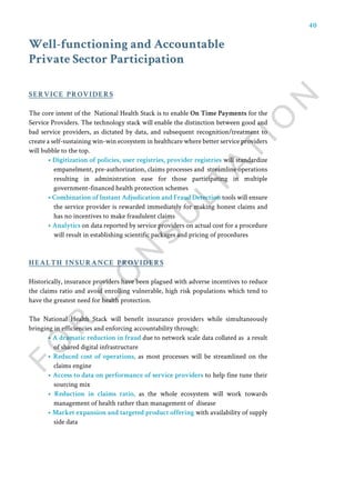 40
Well-functioning and Accountable
Private Sector Participation
The core intent of the National Health Stack is to enable On Time Payments for the
Service Providers. The technology stack will enable the distinction between good and
bad service providers, as dictated by data, and subsequent recognition/treatment to
create a self-sustaining win-win ecosystem in healthcare where better service providers
will bubble to the top.
• Digitization of policies, user registries, provider registries will standardize
empanelment, pre-authorization, claims processes and streamline operations
resulting in administration ease for those participating in multiple
government-financed health protection schemes
• Combination of Instant Adjudication and Fraud Detection tools will ensure
the service provider is rewarded immediately for making honest claims and
has no incentives to make fraudulent claims
• Analytics on data reported by service providers on actual cost for a procedure
will result in establishing scientific packages and pricing of procedures
Historically, insurance providers have been plagued with adverse incentives to reduce
the claims ratio and avoid enrolling vulnerable, high risk populations which tend to
have the greatest need for health protection.
The National Health Stack will benefit insurance providers while simultaneously
bringing in efficiencies and enforcing accountability through:
• A dramatic reduction in fraud due to network scale data collated as a result
of shared digital infrastructure
• Reduced cost of operations, as most processes will be streamlined on the
claims engine
• Access to data on performance of service providers to help fine tune their
sourcing mix
• Reduction in claims ratio, as the whole ecosystem will work towards
management of health rather than management of disease
• Market expansion and targeted product offering with availability of supply
side data
service providers
health insurance providers
 