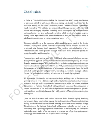 41
Conclusion
In India, 6 Cr individuals move Below the Poverty Line (BPL) every year because
of expenses related to unforeseen illnesses, placing substantial constraints on the
individual welfare and the nation’s economic growth. Our Out-of-Pocket Expense rate
stands currently at 70%, while the government’s health budget is a mere 1.3% of its GDP
(which remains largely unspent). Providing health coverage to the more vulnerable
sections of society is a large and complex problem which needs to be tackled on a war
footing. With Ayushman Bharat, the Government of India has indicated its desire to
take healthcare protection to a new aspirational level.
The most critical lever in the ecosystem which can bring about a shift is the Service
Provider. Participation of the currently disillusioned service provider in turn can
be secured only through timely payments. This requires auto-adjudication of pre-
authorizations and claims possible through world-class fraud detection system and
hence the need for a claims engine.
Past experience and success with UPI, GSTN and other national platforms suggests
that a platform approach could benefit the healthcare sector in improving the process
flows for service providers. With building blocks in the form of policy repositories and
variousnationallevelregistries,workflowsandPHR,incentivisedaccesstostakeholders
through open APIs, and consolidation of all insurance and assurance claims for health
care at all levels (primary and preventive, secondary and tertiary) through a Claims
Engine, the quality and accessibility of care could be dramatically improved.
We believe that this modular and open-source design will help cater to the current and
growing needs of over a billion people and navigate the complexities of governance
structures, multiple health systems and a combination of public and private providers.
The concept of National Health Stack will significantly accelerate the participation of
various stakeholders of the healthcare ecosystem and ensure deployment of patient-
centricpolicies—resultinginCashlessCarewithImprovedAccesstoensureprotection
for the poor.
Given its federal structure and limited resources, India demands agility, flexibility
and evidence based smart policy making for implementation of healthcare initiatives,
driving all stakeholders towards health-seeking behaviours with renewed energy.
The adoption of the National Health Stack will provide a stimulus not only to act in
conformity with a globally progressive commitment to health equity, but also enable
India to become a leader of the movement by creating one of the best contemporary
technology-informed models for universal health coverage.
 