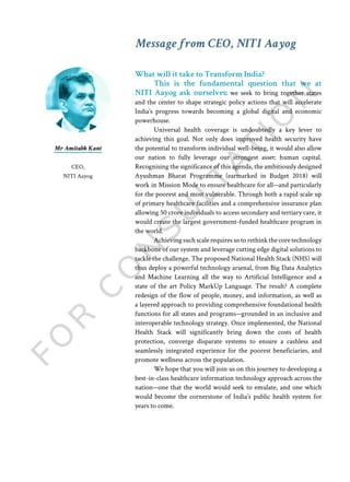 What will it take to Transform India?
This is the fundamental question that we at
NITI Aayog ask ourselves: we seek to bring together states
and the center to shape strategic policy actions that will accelerate
India’s progress towards becoming a global digital and economic
powerhouse.
Universal health coverage is undoubtedly a key lever to
achieving this goal. Not only does improved health security have
the potential to transform individual well-being, it would also allow
our nation to fully leverage our strongest asset: human capital.
Recognising the significance of this agenda, the ambitiously designed
Ayushman Bharat Programme (earmarked in Budget 2018) will
work in Mission Mode to ensure healthcare for all—and particularly
for the poorest and most vulnerable. Through both a rapid scale up
of primary healthcare facilities and a comprehensive insurance plan
allowing 50 crore individuals to access secondary and tertiary care, it
would create the largest government-funded healthcare program in
the world.
Achieving such scale requires us to rethink the core technology
backbone of our system and leverage cutting edge digital solutions to
tackle the challenge. The proposed National Health Stack (NHS) will
thus deploy a powerful technology arsenal, from Big Data Analytics
and Machine Learning all the way to Artificial Intelligence and a
state of the art Policy MarkUp Language. The result? A complete
redesign of the flow of people, money, and information, as well as
a layered approach to providing comprehensive foundational health
functions for all states and programs—grounded in an inclusive and
interoperable technology strategy. Once implemented, the National
Health Stack will significantly bring down the costs of health
protection, converge disparate systems to ensure a cashless and
seamlessly integrated experience for the poorest beneficiaries, and
promote wellness across the population.
We hope that you will join us on this journey to developing a
best-in-class healthcare information technology approach across the
nation—one that the world would seek to emulate, and one which
would become the cornerstone of India’s public health system for
years to come.
Mr Amitabh Kant
CEO,
NITI Aayog
Message from CEO, NITI Aayog
 