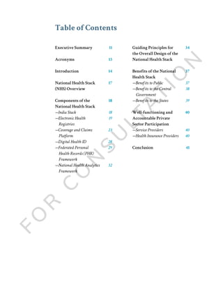 Table of Contents
Executive Summary
Acronyms
Introduction
National Health Stack
(NHS) Overview
Components of the
National Health Stack
—India Stack
—Electronic Health
Registries
—Coverage and Claims
Platform
—Digital Health ID
—Federated Personal
Health Records (PHR)
Framework
—National Health Analytics
Framework
11
13
14
17
18
18
19
23
28
29
32
34
37
37
38
39
40
40
40
41
Guiding Principles for
the Overall Design of the
National Health Stack
Benefits of the National
Health Stack
—Benefits to Public
—Benefits to the Central
Government
—Benefits to the States
Well-functioning and
Accountable Private
Sector Participation
—Service Providers
—Health Insurance Providers
Conclusion
 