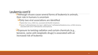 10
Leukemia cont’d
Although viruses cause several forms of leukemia in animals,
their role in humans is uncertain
Only two viral associations are identified
Epstein-Barr virus, a DNA virus, associated with Burkitt's lymphoma
Human T-cell lymphotropic virus type I, called human T-cell leukemia/lymphoma virus, an RNA retrovirus,
associated with some T-cell leukemias and lymphomas
Exposure to ionizing radiation and certain chemicals (e.g.,
benzene, some anti-neoplastic drugs) is associated with an
increased risk of leukemia
 