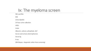 Ix: The myeloma screen
FBC and film
ESR
Urine dipstick
24 hour urine collection
U&Es
Urate
Albumin, calcium, phosphate, ALP
Serum and urinary electrophoresis
Serum Ig
X-ray
(BM Biopsy –diagnostic rather than screening)
 