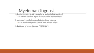 Myeloma: diagnosis
1. Production of a single monoclonal antibody (paraprotein)
◦ ‘M’ band in γglobulin region on serum/ urine electrophoresis
2.Increased clonal plasma cells in the bone marrow
◦ >20% monoclonal plasma cells on bone marrow biopsy
3. Evidence of organ damage (‘CRAB HAI’)
 