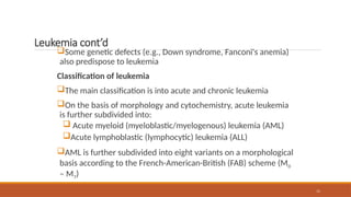 11
Leukemia cont’d
Some genetic defects (e.g., Down syndrome, Fanconi's anemia)
also predispose to leukemia
Classification of leukemia
The main classification is into acute and chronic leukemia
On the basis of morphology and cytochemistry, acute leukemia
is further subdivided into:
 Acute myeloid (myeloblastic/myelogenous) leukemia (AML)
Acute lymphoblastic (lymphocytic) leukemia (ALL)
AML is further subdivided into eight variants on a morphological
basis according to the French-American-British (FAB) scheme (M0
– M7)
 