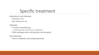Specific treatment
Intensive or non intensive
◦ Intensive if <65
◦ Non intensive if >65
Intensive
◦ 4-6 cycles chemotherapy
◦ Cyclophosphamide, dexamethasone, thalidomide
◦ THEN autologous stem cell collection and transplant
Non-intensive
◦ Chemo: Melphalan and cyclophosphamide
 